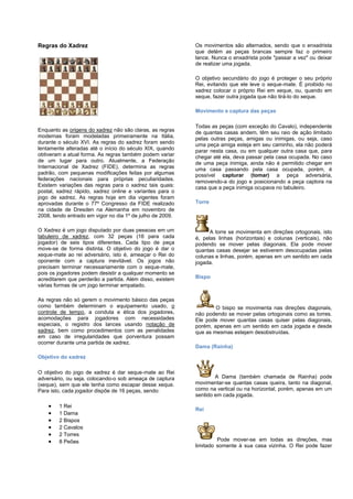 Regras do Xadrez
Enquanto as origens do xadrez não são claras, as regras
modernas foram modeladas primeiramente na Itália,
durante o século XVI. As regras do xadrez foram sendo
lentamente alteradas até o início do século XIX, quando
obtiveram a atual forma. As regras também podem variar
de um lugar para outro. Atualmente, a Federação
Internacional de Xadrez (FIDE), determina as regras
padrão, com pequenas modificações feitas por algumas
federações nacionais para próprias peculiaridades.
Existem variações das regras para o xadrez tais quais:
postal, xadrez rápido, xadrez online e variantes para o
jogo de xadrez. As regras hoje em dia vigentes foram
aprovadas durante o 77º Congresso da FIDE realizado
na cidade de Dresden na Alemanha em novembro de
2008, tendo entrado em vigor no dia 1º de julho de 2009.
O Xadrez é um jogo disputado por duas pessoas em um
tabuleiro de xadrez, com 32 peças (16 para cada
jogador) de seis tipos diferentes. Cada tipo de peça
move-se de forma distinta. O objetivo do jogo é dar o
xeque-mate ao rei adversário, isto é, ameaçar o Rei do
oponente com a captura inevitável. Os jogos não
precisam terminar necessariamente com o xeque-mate,
pois os jogadores podem desistir a qualquer momento se
acreditarem que perderão a partida. Além disso, existem
várias formas de um jogo terminar empatado.
As regras não só gerem o movimento básico das peças
como também determinam o equipamento usado, o
controle de tempo, a conduta e ética dos jogadores,
acomodações para jogadores com necessidades
especiais, o registro dos lances usando notação de
xadrez, bem como procedimentos com as penalidades
em caso de irregularidades que porventura possam
ocorrer durante uma partida de xadrez.
Objetivo do xadrez
O objetivo do jogo de xadrez é dar xeque-mate ao Rei
adversário, ou seja, colocando-o sob ameaça de captura
(xeque), sem que ele tenha como escapar desse xeque.
Para isto, cada jogador dispõe de 16 peças, sendo:
1 Rei
1 Dama
2 Bispos
2 Cavalos
2 Torres
8 Peões
Os movimentos são alternados, sendo que o enxadrista
que detém as peças brancas sempre faz o primeiro
lance. Nunca o enxadrista pode "passar a vez" ou deixar
de realizar uma jogada.
O objetivo secundário do jogo é proteger o seu próprio
Rei, evitando que ele leve o xeque-mate. É proibido no
xadrez colocar o próprio Rei em xeque, ou, quando em
xeque, fazer outra jogada que não tirá-lo do xeque.
Movimento e captura das peças
Todas as peças (com exceção do Cavalo), independente
de quantas casas andem, têm seu raio de ação limitado
pelas outras peças, amigas ou inimigas, ou seja, caso
uma peça amiga esteja em seu caminho, ela não poderá
parar nesta casa, ou em qualquer outra casa que, para
chegar até ela, deva passar pela casa ocupada. No caso
de uma peça inimiga, ainda não é permitido chegar em
uma casa passando pela casa ocupada, porém, é
possível capturar (tomar) a peça adversária,
removendo-a do jogo e posicionando a peça captora na
casa que a peça inimiga ocupava no tabuleiro.
Torre
A torre se movimenta em direções ortogonais, isto
é, pelas linhas (horizontais) e colunas (verticais), não
podendo se mover pelas diagonais. Ela pode mover
quantas casas desejar se estiverem desocupadas pelas
colunas e linhas, porém, apenas em um sentido em cada
jogada.
Bispo
O bispo se movimenta nas direções diagonais,
não podendo se mover pelas ortogonais como as torres.
Ele pode mover quantas casas quiser pelas diagonais,
porém, apenas em um sentido em cada jogada e desde
que as mesmas estejam desobstruídas.
Dama (Rainha)
A Dama (também chamada de Rainha) pode
movimentar-se quantas casas queira, tanto na diagonal,
como na vertical ou na horizontal, porém, apenas em um
sentido em cada jogada.
Rei
Pode mover-se em todas as direções, mas
limitado somente à sua casa vizinha. O Rei pode fazer
 