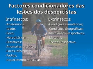 Factores condicionadores das
Factores condicionadores das
lesões dos desportistas
lesões dos desportistas
Intrínsecos:
Intrínsecos:
-Anatómicos;
-Anatómicos;
-Idade;
-Idade;
-Sexo;
-Sexo;
-Hereditários;
-Hereditários;
-Dietéticos;
-Dietéticos;
-Anomalias estáticas;
-Anomalias estáticas;
-Focos infecciosos;
-Focos infecciosos;
-Fadiga;
-Fadiga;
-Aquecimento muscular.
-Aquecimento muscular.
Extrínsecos:
Extrínsecos:
-Condições climatéricas;
-Condições climatéricas;
-Condições Geográficas;
-Condições Geográficas;
-Instalações Desportivas;
-Instalações Desportivas;
-Material;
-Material;
-Treino Desportivo.
-Treino Desportivo.
 