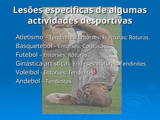 Lesões especificas de algumas
Lesões especificas de algumas
actividades desportivas
actividades desportivas
Atletismo
Atletismo – Tendinites; Entorses; Fracturas; Roturas.
– Tendinites; Entorses; Fracturas; Roturas.
Basquetebol
Basquetebol – Entorses; Contusões.
– Entorses; Contusões.
Futebol
Futebol – Entorses; Roturas.
– Entorses; Roturas.
Ginástica artística
Ginástica artística – Entorses; Roturas; Tendinites.
– Entorses; Roturas; Tendinites.
Voleibol
Voleibol - Entorses; Tendinites.
- Entorses; Tendinites.
Andebol
Andebol – Tendinites.
– Tendinites.
 