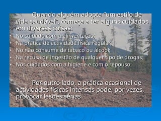 Quando alguém adopta “um estilo de
Quando alguém adopta “um estilo de
vida saudável”, começa a ter alguns cuidados
vida saudável”, começa a ter alguns cuidados
em diversas coisas:
em diversas coisas:
• No cuidado com a alimentação;
No cuidado com a alimentação;
• Na prática de actividade física regular;
Na prática de actividade física regular;
• No não consume de tabaco ou álcool;
No não consume de tabaco ou álcool;
• Na recusa de ingestão de qualquer tipo de drogas
Na recusa de ingestão de qualquer tipo de drogas;
;
• Nos cuidados com a higiene e com o repouso
Nos cuidados com a higiene e com o repouso;
;
Por outro lado, a prática ocasional de
Por outro lado, a prática ocasional de
actividades físicas intensas pode, por vezes,
actividades físicas intensas pode, por vezes,
provocar lesões sérias
provocar lesões sérias
 