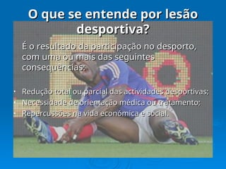 O que se entende por lesão
O que se entende por lesão
desportiva?
desportiva?
É o resultado da participação no desporto,
É o resultado da participação no desporto,
com uma ou mais das seguintes
com uma ou mais das seguintes
consequências:
consequências:
• Redução total ou parcial das actividades desportivas;
Redução total ou parcial das actividades desportivas;
• Necessidade de orientação médica ou tratamento;
Necessidade de orientação médica ou tratamento;
• Repercussões na vida económica e social.
Repercussões na vida económica e social.
 