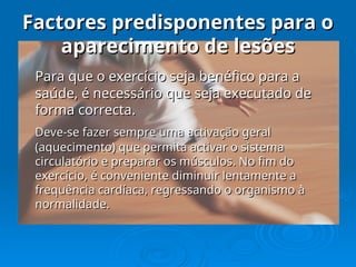 Factores predisponentes para o
Factores predisponentes para o
aparecimento de lesões
aparecimento de lesões
Para que o exercício seja benéfico para a
Para que o exercício seja benéfico para a
saúde, é necessário que seja executado de
saúde, é necessário que seja executado de
forma correcta.
forma correcta.
Deve-se fazer sempre uma activação geral
Deve-se fazer sempre uma activação geral
(aquecimento) que permita activar o sistema
(aquecimento) que permita activar o sistema
circulatório e preparar os músculos. No fim do
circulatório e preparar os músculos. No fim do
exercício, é conveniente diminuir lentamente a
exercício, é conveniente diminuir lentamente a
frequência cardíaca, regressando o organismo à
frequência cardíaca, regressando o organismo à
normalidade.
normalidade.
 