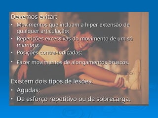 Devemos evitar:
Devemos evitar:
• Movimentos que incluam a hiper extensão de
Movimentos que incluam a hiper extensão de
qualquer articulação;
qualquer articulação;
• Repetições excessivas do movimento de um só
Repetições excessivas do movimento de um só
membro;
membro;
• Posições contra-indicadas;
Posições contra-indicadas;
• Fazer movimentos de alongamentos bruscos.
Fazer movimentos de alongamentos bruscos.
Existem dois tipos de lesões:
Existem dois tipos de lesões:
• Agudas;
Agudas;
• De esforço repetitivo ou de sobrecarga.
De esforço repetitivo ou de sobrecarga.
 