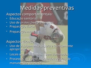 Medidas preventivas
Medidas preventivas
Aspectos comportamentais:
Aspectos comportamentais:
• Educação sanitária;
Educação sanitária;
• Uso de protecções preventivas;
Uso de protecções preventivas;
• Preparação física;
Preparação física;
• Preparação mental;
Preparação mental;
Aspectos técnicos:
Aspectos técnicos:
• Uso de equipamento seguro e tecnicamente
Uso de equipamento seguro e tecnicamente
apropriado;
apropriado;
• Locais seguros, limpos e bem iluminados;
Locais seguros, limpos e bem iluminados;
• Processos de treino adequados ao grau de
Processos de treino adequados ao grau de
manutenção do atleta;
manutenção do atleta;
 