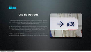 Dica
                                       Uso de Opt-out

                      Além de eticamente correto, o opt-out evita que quem recebe
                     seu email marketing, clique na opção “reportar spam”. Quanto
                                  mais pessoas reportarem isto, pior.

                     O servidor de email destinatário geralmente consulta o status
                    do remetente, e dependendo de sua classiﬁcação, ele pode fazer
                         com que o seu emails marketing não chegue nem a ser
                                               entregue.

                     Todos emails do CEVIU possuem esse recurso, mas lembre-se
                    de sempre enviar mensagens relevantes para evitar problemas.




quarta-feira, 21 de novembro de 2012
 