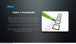 Dica
                                   Testar a visualização

                     Imagine: seu email marketing foi criado com um fundo de uma
                      bela paisagem. Os usuários do Thunderbird ou o Apple Mail
                     veem o seu email e clicam na peça entusiasmados. Os usuários
                      do Gmail e do Outlook 2007 veem absolutamente nada, pois
                         esses sistemas exibem imagens como plano de fundo.

                     A mensagem foi entregue, mas o destinatário não teve acesso a
                                                ela.

                       Antes de enviar seu email ao CEVIU, faça um teste enviando
                      para emails para diversas aplicações diferentes e veja como a
                                   mensagem é exibida em cada uma.




quarta-feira, 21 de novembro de 2012
 