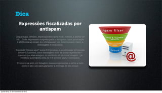 Dica
                         Expressões fiscalizadas por
                                 antispam
                    Clique aqui, crédito, especialmente pra você, cursos, a partir de
                    R$… Cada expressão suspeita para o antspam, uma pontuação
                     é atribuida ao email. Ao ultrapassar um determinado valor, a
                                         mensagem é bloqueada.

                    Supondo "clique aqui” some 3.0 pontos, e a expressão promoção
                      some 4.5 pontos, uma mensagem com as duas expressões –
                      mesmo que elas estejam no atributo alt de uma imagem – já
                        recebeu a perigosa nota de 7.5 pontos para o antispam.

                      Procure na web um listagem dessas expressões e evite a todo
                          custo o seu uso para garantir a entrega de seu email.




quarta-feira, 21 de novembro de 2012
 