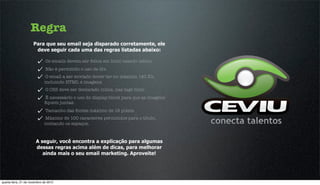 Regra
                      Para que seu email seja disparado corretamente, ele
                       deve seguir cada uma das regras listadas abaixo:

                              Os emails devem ser feitos em html usando tables.
                              Não é permitido o uso de div.
                              O email a ser enviado dever ter no máximo 140 Kb,
                             incluindo HTML e imagens.
                              O CSS deve ser declarado inline, nas tags html.
                             É necessário o uso do display:block para que as imagens
                             ﬁquem juntas.
                              Tamanho das fontes máximo de 18 pixels.
                             Máximo de 100 caracteres permitidos para o título,
                             contando os espaços.



                       A seguir, você encontra a explicação para algumas
                       dessas regras acima além de dicas, para melhorar
                          ainda mais o seu email marketing. Aproveite!




quarta-feira, 21 de novembro de 2012
 