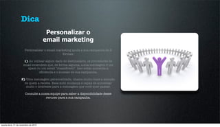 Dica
                                        Personalizar o
                                       email marketing
                       Personalizar o email marketing ajuda a sua campanha de 2
                                               formas:

                       1) Ao utilizar algum dado do destinatário, os provedores de
                      email entendem que, de forma alguma, a sua mensagem é um
                         spam ou um email "massiﬁcado". Isso então aumenta a
                                 eﬁciência e o sucesso de sua campanha.

                    2) Uma mensagem personalizada, chama muito mais a atenção
                      de quem a recebe. Essa sutil mudança é capaz de aumentar
                       muito o interesse para a mensagem que você quer passar.

                        Consulte a nossa equipe para saber a disponibilidade desse
                                      recurso para a sua campanha.




quarta-feira, 21 de novembro de 2012
 