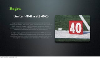 Regra
                             Limitar HTML a até 40Kb

                        As principais ferramentas de email marketing limitam o
                    tamanho do HTML. Por conta disso, convencionou-se o limite de
                       30Kb podendo chegar a 40Kb. Apesar de parecer pouco, é
                    preciso considerar que no CEVIU, sua campanha será enviada a
                           dezenas ou centenas de milhares de destinatários.

                       A regra é que, quanto mais “leve” o arquivo HTML do email
                      marketing, mais rápida será a entrega. Além disso, é preciso
                      considerar também o lado do destinatário: quanto mais leve a
                         mensagem, mais rápido o seu download e visualização.




quarta-feira, 21 de novembro de 2012
 