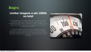 Regra
                      Limitar imagens a até 100Kb
                                no total
                     É um complemento da regra acima, já que uma mensagem é
                       composta pelo próprio código HTML e pelas imagens. Da
                    mesma forma que limitar o tamanho do HTML, trabalhar com o
                     menor valor para o tamanho das imagens ajuda o envio e a
                                      eﬁciência da campanha.

                         O valor de 100kb refere-se à soma de todas as imagens
                      presentes no email marketing, portanto, na hora de “fatiar” o
                     seu email marketing, ﬁque atento ao tamanho de cada imagem
                     e explore os recursos de otimização oferecidos pelo programa
                                               de edição.




quarta-feira, 21 de novembro de 2012
 