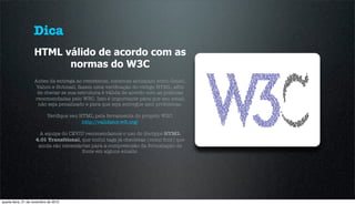 Dica
                    HTML válido de acordo com as
                          normas do W3C
                    Antes da entrega ao remetente, sistemas antispam como Gmail,
                    Yahoo e Hotmail, fazem uma veriﬁcação do código HTML, aﬁm
                     de checar se sua estrutura é válida de acordo com as práticas
                    recomendadas pelo W3C. Isso é importante para que seu email
                     não seja penalizado e para que seja entregue sem problemas.

                            Veriﬁque seu HTML pela ferramenta do próprio W3C:
                                          http://validator.w3.org/

                       A equipe do CEVIU recomendamos o uso do doctype HTML
                     4.01 Transitional, que inclui tags já obsoletas (como font) que
                      ainda são necessárias para a compreensão da formatação de
                                        fonte em alguns emails.




quarta-feira, 21 de novembro de 2012
 
