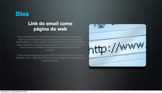 Dica
                                       Link do email como
                                         página da web
                      Por mais testes que você faça, alguma coisa pode dar errado.
                       Não é possível prever com precisão o ambiente de email do
                     destinatário e, muito menos, as condições sob as quais ele pode
                     estar, portanto, é importante oferecer um link que o leve a um
                        local onde a mensagem será realmente exibida de forma
                                                correta.

                     Todos emails disparados pelo CEVIU oferecem isto como uma
                    cortesia, pois o mais importante é a mensagem ser entregue aos
                                            nossos usuários.




quarta-feira, 21 de novembro de 2012
 