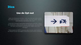 Dica
               Uso de Opt-out

 Além de eticamente correto, o opt-out evita que quem recebe
seu email marketing, clique na opção “reportar spam”. Quanto
             mais pessoas reportarem isto, pior.

 O servidor de email destinatário geralmente consulta o status
do remetente, e dependendo de sua classiﬁcação, ele pode fazer
     com que o seu emails marketing não chegue nem a ser
                           entregue.

 Todos emails do CEVIU possuem esse recurso, mas lembre-se
de sempre enviar mensagens relevantes para evitar problemas.
 