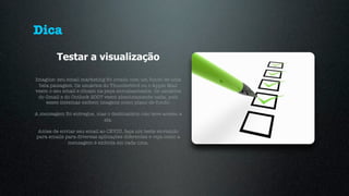 Dica
         Testar a visualização

Imagine: seu email marketing foi criado com um fundo de uma
 bela paisagem. Os usuários do Thunderbird ou o Apple Mail
veem o seu email e clicam na peça entusiasmados. Os usuários
 do Gmail e do Outlook 2007 veem absolutamente nada, pois
    esses sistemas exibem imagens como plano de fundo.

A mensagem foi entregue, mas o destinatário não teve acesso a
                           ela.

 Antes de enviar seu email ao CEVIU, faça um teste enviando
para emails para diversas aplicações diferentes e veja como a
             mensagem é exibida em cada uma.
 