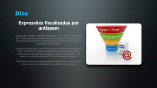Dica
  Expressões fiscalizadas por
          antispam
Clique aqui, crédito, especialmente pra você, cursos, a partir de
R$… Cada expressão suspeita para o antspam, uma pontuação
 é atribuida ao email. Ao ultrapassar um determinado valor, a
                     mensagem é bloqueada.

Supondo "clique aqui” some 3.0 pontos, e a expressão promoção
  some 4.5 pontos, uma mensagem com as duas expressões –
  mesmo que elas estejam no atributo alt de uma imagem – já
    recebeu a perigosa nota de 7.5 pontos para o antispam.

 Procure na web um listagem dessas expressões e evite a todo
     custo o seu uso para garantir a entrega de seu email.
 
