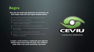Regra
Para que seu email seja disparado corretamente, ele
 deve seguir cada uma das regras listadas abaixo:

    Os emails devem ser feitos em html usando tables.
    Não é permitido o uso de div.
     O email a ser enviado dever ter no máximo 140 Kb,
    incluindo HTML e imagens.
    O CSS deve ser declarado inline, nas tags html.
    É necessário o uso do display:block para que as imagens
    ﬁquem juntas.
    Tamanho das fontes máximo de 18 pixels.
    Máximo de 100 caracteres permitidos para o título,
    contando os espaços.



A seguir, você encontra a explicação para algumas
dessas regras acima além de dicas, para melhorar
   ainda mais o seu email marketing. Aproveite!
 