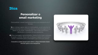 Dica
               Personalizar o
              email marketing
  Personalizar o email marketing ajuda a sua campanha de 2
                          formas:

  1) Ao utilizar algum dado do destinatário, os provedores de
 email entendem que, de forma alguma, a sua mensagem é um
    spam ou um email "massiﬁcado". Isso então aumenta a
            eﬁciência e o sucesso de sua campanha.

2) Uma mensagem personalizada, chama muito mais a atenção
  de quem a recebe. Essa sutil mudança é capaz de aumentar
   muito o interesse para a mensagem que você quer passar.

  Consulte a nossa equipe para saber a disponibilidade desse
                recurso para a sua campanha.
 