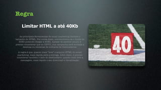 Regra
     Limitar HTML a até 40Kb

    As principais ferramentas de email marketing limitam o
tamanho do HTML. Por conta disso, convencionou-se o limite de
   30Kb podendo chegar a 40Kb. Apesar de parecer pouco, é
preciso considerar que no CEVIU, sua campanha será enviada a
       dezenas ou centenas de milhares de destinatários.

  A regra é que, quanto mais “leve” o arquivo HTML do email
 marketing, mais rápida será a entrega. Além disso, é preciso
 considerar também o lado do destinatário: quanto mais leve a
    mensagem, mais rápido o seu download e visualização.
 