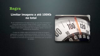 Regra
 Limitar imagens a até 100Kb
           no total
 É um complemento da regra acima, já que uma mensagem é
   composta pelo próprio código HTML e pelas imagens. Da
mesma forma que limitar o tamanho do HTML, trabalhar com o
 menor valor para o tamanho das imagens ajuda o envio e a
                  eﬁciência da campanha.

    O valor de 100kb refere-se à soma de todas as imagens
 presentes no email marketing, portanto, na hora de “fatiar” o
seu email marketing, ﬁque atento ao tamanho de cada imagem
e explore os recursos de otimização oferecidos pelo programa
                          de edição.
 