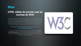 Dica
HTML válido de acordo com as
      normas do W3C
Antes da entrega ao remetente, sistemas antispam como Gmail,
Yahoo e Hotmail, fazem uma veriﬁcação do código HTML, aﬁm
 de checar se sua estrutura é válida de acordo com as práticas
recomendadas pelo W3C. Isso é importante para que seu email
 não seja penalizado e para que seja entregue sem problemas.

     Veriﬁque seu HTML pela ferramenta do próprio W3C:
                   http://validator.w3.org/

  A equipe do CEVIU recomendamos o uso do doctype HTML
4.01 Transitional, que inclui tags já obsoletas (como font) que
 ainda são necessárias para a compreensão da formatação de
                   fonte em alguns emails.
 
