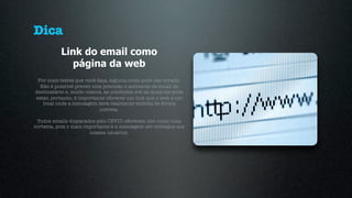 Dica
           Link do email como
             página da web
 Por mais testes que você faça, alguma coisa pode dar errado.
  Não é possível prever com precisão o ambiente de email do
destinatário e, muito menos, as condições sob as quais ele pode
estar, portanto, é importante oferecer um link que o leve a um
   local onde a mensagem será realmente exibida de forma
                           correta.

 Todos emails disparados pelo CEVIU oferecem isto como uma
cortesia, pois o mais importante é a mensagem ser entregue aos
                        nossos usuários.
 