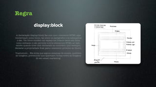 Regra
                 display:block

 A declaração display:block faz com que o elemento HTML seja
renderizado como bloco, tal como os parágrafos e os cabeçalhos
  o são. Um bloco contém um espaço em branco tanto em cima
 como embaixo e não permite outros elementos HTML ao lado,
 exceto quando tiver sido declarado ao contrário (por exemplo,
declarar a propriedade ﬂoat para o elemento próximo ao bloco).

Traduzindo... Ele evita que alguns sistemas de emails, quebrem
as imagens, prevenindo que apareçam linhas entre as imagens
                    do seu email marketing.
 