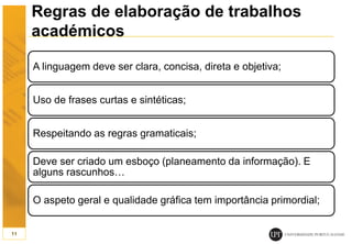 Regras de elaboração de trabalhos
académicos
A linguagem deve ser clara, concisa, direta e objetiva;
Uso de frases curtas e sintéticas;
Respeitando as regras gramaticais;
Deve ser criado um esboço (planeamento da informação). E
alguns rascunhos…
O aspeto geral e qualidade gráfica tem importância primordial;
11
 