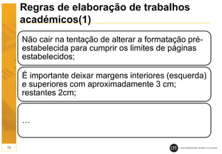Regras de elaboração de trabalhos
académicos(1)
Não cair na tentação de alterar a formatação pré-
estabelecida para cumprir os limites de páginas
estabelecidos;
É importante deixar margens interiores (esquerda)
e superiores com aproximadamente 3 cm;
restantes 2cm;
…
13
 