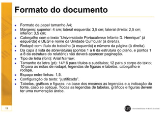 Formato do documento
 Formato de papel tamanho A4;
 Margens: superior: 4 cm; lateral esquerda: 3,5 cm; lateral direita: 2,5 cm;
inferior: 3,5 cm;
 Cabeçalho com o texto “Universidade Portucalense Infante D. Henrique” (à
esquerda) e DEGI e nome da Unidade Curricular (à direita).
 Rodapé com título do trabalho (à esquerda) e número da página (à direita).
 Da capa à lista de abreviaturas (pontos 1 a 6 da estrutura do plano, e pontos 1
a 8 da estrutura do relatório) não deverá aparecer paginação.
 Tipo de letra (font): Arial Narrow;
 Tamanho da letra (pt): 14/16 para títulos e subtítulos; 12 para o corpo do texto;
10 para as notas de rodapé, legendas de figuras e tabelas, cabeçalho e
rodapé.
 Espaço entre linhas: 1,5.
 Configuração de texto: “justificado”.
 Tabelas, gráficos e figuras: na base dos mesmos as legendas e a indicação da
fonte, caso se aplique. Todas as legendas de tabelas, gráficos e figuras devem
ter uma numeração árabe.
15
 