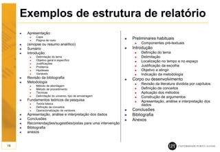 Exemplos de estrutura de relatório
 Apresentação:
 Capa
 Página de rosto
 (sinopse ou resumo analítico)
 Sumário
 Introdução:
 Delimitação do tema
 Objetivo geral e específico
 Justificações
 Problema
 Hipóteses
 Variáveis
 Revisão da bibliografia
 Metodologia
 Método de abordagem
 Método de procedimento
 Técnicas
 Delimitação do universo; tipo de amostragem
 Fundamentos teóricos da pesquisa
 Teoria básica
 Definição de conceitos
 Operacionalização de variáveis
 Apresentação, análise e interpretação dos dados
 Conclusões
 Recomendações/sugestões/pistas para uma intervenção
 Bibliografia
 anexos
16
 Preliminares habituais
 Componentes pré-textuais
 Introdução
 Definição do tema
 Delimitação
 Localização no tempo e no espaço
 Justificação da escolha
 Objetivo a atingir
 Indicação da metodologia
 Corpo ou desenvolvimento
 Revisão da literatura dividida por capítulos
 Definição de conceitos
 Aplicação dos métodos
 Construção de argumentos
 Apresentação, análise e interpretação dos
dados
 Conclusões
 Bibliografia
 Anexos
 