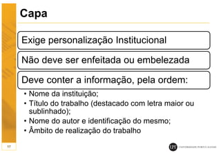 Capa
Exige personalização Institucional
Não deve ser enfeitada ou embelezada
Deve conter a informação, pela ordem:
• Nome da instituição;
• Título do trabalho (destacado com letra maior ou
sublinhado);
• Nome do autor e identificação do mesmo;
• Âmbito de realização do trabalho
17
 