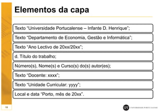 Elementos da capa
Texto “Universidade Portucalense – Infante D. Henrique”;
Texto “Departamento de Economia, Gestão e Informática”;
Texto “Ano Lectivo de 20xx/20xx”;
d. Título do trabalho;
Número(s), Nome(s) e Curso(s) do(s) autor(es);
Texto “Docente: xxxx”;
Texto “Unidade Curricular: yyyy”;
Local e data “Porto, mês de 20xx”.
18
 