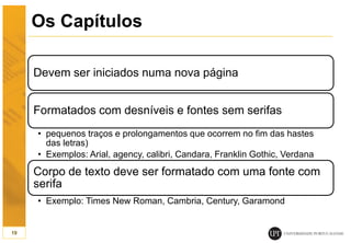 Os Capítulos
Devem ser iniciados numa nova página
Formatados com desníveis e fontes sem serifas
• pequenos traços e prolongamentos que ocorrem no fim das hastes
das letras)
• Exemplos: Arial, agency, calibri, Candara, Franklin Gothic, Verdana
Corpo de texto deve ser formatado com uma fonte com
serifa
• Exemplo: Times New Roman, Cambria, Century, Garamond
19
 