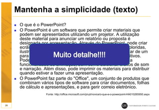 Mantenha a simplicidade (texto)
 O que é o PowerPoint?
 O PowerPoint é um software que permite criar materiais que
podem ser apresentados utilizando um projetor. A utilização
deste material para anunciar um relatório ou proposta é
designada por apresentação. Através do PowerPoint, pode criar
ecrãs que incorporem eficazmente texto e fotografias coloridas,
ilustrações, desenhos, tabelas, gráficos e filmes, e mudar de um
para outro como se fosse uma apresentação de diapositivos.
Pode animar o texto e as ilustrações no ecrã utilizando a
funcionalidade de animação, bem como adicionar efeitos de som
e narração. Além disso, pode imprimir os materiais para distribuir
quando estiver a fazer uma apresentação.
 O PowerPoint faz parte do "Office", um conjunto de produtos que
combinam vários tipos de software para criar documentos, folhas
de cálculo e apresentações, e para gerir correio eletrónico.
Fonte: http://office.microsoft.com/pt-pt/novice/o-que-e-o-powerpoint-HA010265950.aspx
26
 