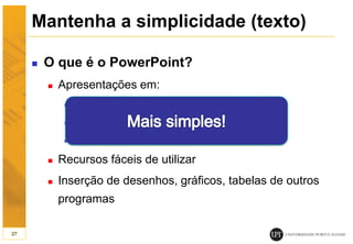 Mantenha a simplicidade (texto)
 O que é o PowerPoint?
 Apresentações em:
 Diapositivos
 Apresentação em tela
 Transparências (cor e p/b)
 Recursos fáceis de utilizar
 Inserção de desenhos, gráficos, tabelas de outros
programas
27
 