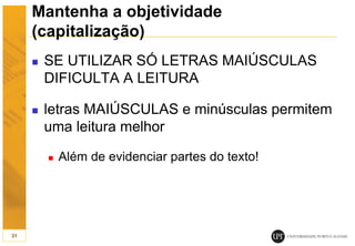 Mantenha a objetividade
(capitalização)
 SE UTILIZAR SÓ LETRAS MAIÚSCULAS
DIFICULTA A LEITURA
 letras MAIÚSCULAS e minúsculas permitem
uma leitura melhor
 Além de evidenciar partes do texto!
31
 