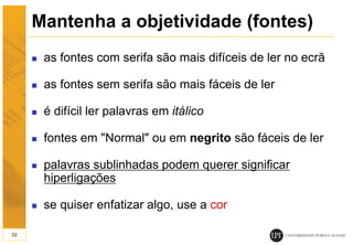 Mantenha a objetividade (fontes)
 as fontes com serifa são mais difíceis de ler no ecrã
 as fontes sem serifa são mais fáceis de ler
 é difícil ler palavras em itálico
 fontes em "Normal" ou em negrito são fáceis de ler
 palavras sublinhadas podem querer significar
hiperligações
 se quiser enfatizar algo, use a cor
32
 