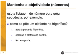 Mantenha a objetividade (números)
use a listagem de número para uma
sequência. por exemplo:
 como se põe um elefante no frigorífico?
1. abra a porta do frigorífico.
2. coloque o elefante lá dentro.
3. feche a porta.
33
 