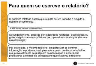 Para quem se escreve o relatório?
O primeiro relatório escrito que resulta de um trabalho é dirigido a
quem o encomendou.
• Por norma para os docentes da UC
Secundariamente, poderão ser elaborados relatórios, publicações ou
guias dirigidos a outros públicos (ex. operadores fabris que irão usar
a metodologia)
Por outro lado, o mesmo relatório, em particular se contiver
informação importante, será passado a quem continuar o trabalho,
que provavelmente será alguém com formação e experiência
profissional próximas da do estagiário que elaborou o relatório
4
 