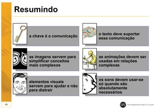 Resumindo
a chave é a comunicação
o texto deve suportar
essa comunicação
as imagens servem para
simplificar conceitos
mais complexos
as animações devem ser
usadas em relações
complexas
elementos visuais
servem para ajudar e não
para distrair
os sons devem usar-se
só quando são
absolutamente
necessários
46
 