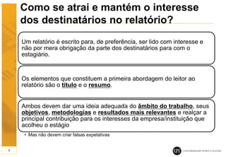 Como se atrai e mantém o interesse
dos destinatários no relatório?
Um relatório é escrito para, de preferência, ser lido com interesse e
não por mera obrigação da parte dos destinatários para com o
estagiário.
Os elementos que constituem a primeira abordagem do leitor ao
relatório são o título e o resumo.
Ambos devem dar uma ideia adequada do âmbito do trabalho, seus
objetivos, metodologias e resultados mais relevantes e realçar a
principal contribuição para os interesses da empresa/instituição que
acolheu o estágio
• Mas não devem criar falsas expetativas
5
 