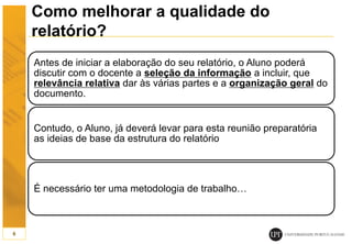 Como melhorar a qualidade do
relatório?
Antes de iniciar a elaboração do seu relatório, o Aluno poderá
discutir com o docente a seleção da informação a incluir, que
relevância relativa dar às várias partes e a organização geral do
documento.
Contudo, o Aluno, já deverá levar para esta reunião preparatória
as ideias de base da estrutura do relatório
É necessário ter uma metodologia de trabalho…
6
 