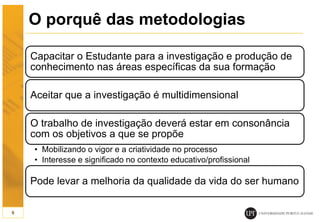 O porquê das metodologias
Capacitar o Estudante para a investigação e produção de
conhecimento nas áreas específicas da sua formação
Aceitar que a investigação é multidimensional
O trabalho de investigação deverá estar em consonância
com os objetivos a que se propõe
• Mobilizando o vigor e a criatividade no processo
• Interesse e significado no contexto educativo/profissional
Pode levar a melhoria da qualidade da vida do ser humano
9
 