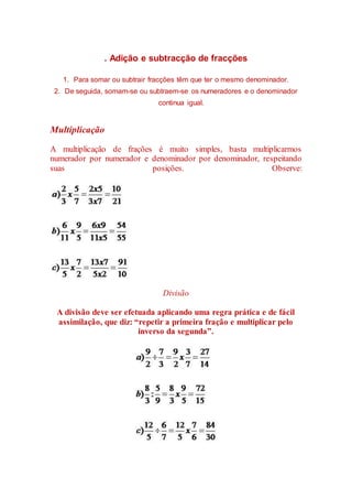 . Adição e subtracção de fracções 
1. Para somar ou subtrair fracções têm que ter o mesmo denominador. 
2. De seguida, somam-se ou subtraem-se os numeradores e o denominador 
continua igual. 
Multiplicação 
A multiplicação de frações é muito simples, basta multiplicarmos 
numerador por numerador e denominador por denominador, respeitando 
suas posições. Observe: 
Divisão 
A divisão deve ser efetuada aplicando uma regra prática e de fácil 
assimilação, que diz: “repetir a primeira fração e multiplicar pelo 
inverso da segunda”. 
 