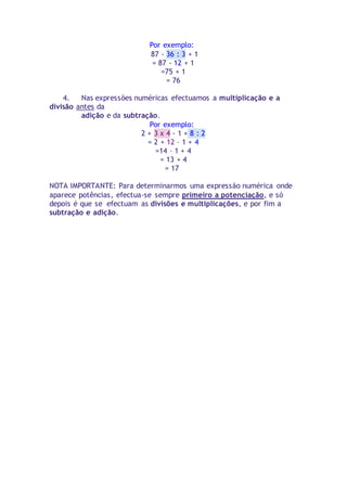 Por exemplo: 
87 - 36 : 3 + 1 
= 87 - 12 + 1 
=75 + 1 
= 76 
4. Nas expressões numéricas efectuamos a multiplicação e a 
divisão antes da 
adição e da subtração. 
Por exemplo: 
2 + 3 x 4 - 1 + 8 : 2 
= 2 + 12 – 1 + 4 
=14 – 1 + 4 
= 13 + 4 
= 17 
NOTA IMPORTANTE: Para determinarmos uma expressão numérica onde 
aparece potências, efectua-se sempre primeiro a potenciação, e só 
depois é que se efectuam as divisões e multiplicações, e por fim a 
subtração e adição. 
