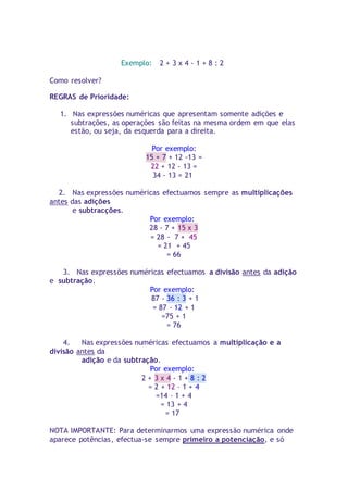 Exemplo: 2 + 3 x 4 - 1 + 8 : 2 
Como resolver? 
REGRAS de Prioridade: 
1. Nas expressões numéricas que apresentam somente adições e 
subtrações, as operações são feitas na mesma ordem em que elas 
estão, ou seja, da esquerda para a direita. 
Por exemplo: 
15 + 7 + 12 -13 = 
22 + 12 - 13 = 
34 - 13 = 21 
2. Nas expressões numéricas efectuamos sempre as multiplicações 
antes das adições 
e subtracções. 
Por exemplo: 
28 - 7 + 15 x 3 
= 28 - 7 + 45 
= 21 + 45 
= 66 
3. Nas expressões numéricas efectuamos a divisão antes da adição 
e subtração. 
Por exemplo: 
87 - 36 : 3 + 1 
= 87 - 12 + 1 
=75 + 1 
= 76 
4. Nas expressões numéricas efectuamos a multiplicação e a 
divisão antes da 
adição e da subtração. 
Por exemplo: 
2 + 3 x 4 - 1 + 8 : 2 
= 2 + 12 – 1 + 4 
=14 – 1 + 4 
= 13 + 4 
= 17 
NOTA IMPORTANTE: Para determinarmos uma expressão numérica onde 
aparece potências, efectua-se sempre primeiro a potenciação, e só 
 