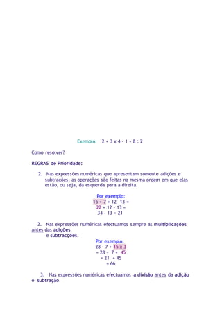 Exemplo: 2 + 3 x 4 - 1 + 8 : 2 
Como resolver? 
REGRAS de Prioridade: 
2. Nas expressões numéricas que apresentam somente adições e 
subtrações, as operações são feitas na mesma ordem em que elas 
estão, ou seja, da esquerda para a direita. 
Por exemplo: 
15 + 7 + 12 -13 = 
22 + 12 - 13 = 
34 - 13 = 21 
2. Nas expressões numéricas efectuamos sempre as multiplicações 
antes das adições 
e subtracções. 
Por exemplo: 
28 - 7 + 15 x 3 
= 28 - 7 + 45 
= 21 + 45 
= 66 
3. Nas expressões numéricas efectuamos a divisão antes da adição 
e subtração. 
 