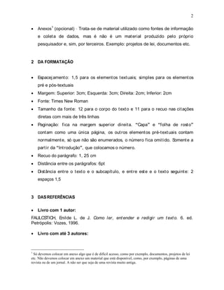 2
Anexos1
(opcional) Trata-se de material utilizado como fontes de informação
e coleta de dados, mas é não é um material produzido pelo próprio
pesquisador e, sim, por terceiros. Exemplo: projetos de lei, documentos etc.
2 DA FORMATAÇÃO
Espacejamento: 1,5 para os elementos textuais; simples para os elementos
pré e pós-textuais
Margem: Superior: 3cm; Esquerda: 3cm; Direita: 2cm; Inferior: 2cm
Fonte: Times New Roman
Tamanho da fonte: 12 para o corpo do texto e 11 para o recuo nas citações
diretas com mais de três linhas
Paginação: fica na margem superior direita. Capa e folha de rosto
contam como uma única página, os outros elementos pré-textuais contam
normalmente, só que não são enumerados, o número fica omitido. Somente a
partir da Introdução , que colocamos o número.
Recuo do parágrafo: 1, 25 cm
Distância entre os parágrafos: 6pt
Distância entre o texto e o subcapítulo, e entre este e o texto seguinte: 2
espaços 1,5
3 DASREFERÊNCIAS
Livro com 1 autor:
FAULCSTICH, Enilde L. de J. Como ler, entender e redigir um texto. 6. ed.
Petrópolis: Vozes, 1996.
Livro com até 3 autores:
1
Só devemos colocar em anexo algo que é de difícil acesso, como por exemplo, documentos, projetos de lei
etc. Não devemos colocar em anexo um material que está disponível, como, por exemplo, páginas de uma
revista ou de um jornal. A não ser que seja de uma revista muito antiga.
 