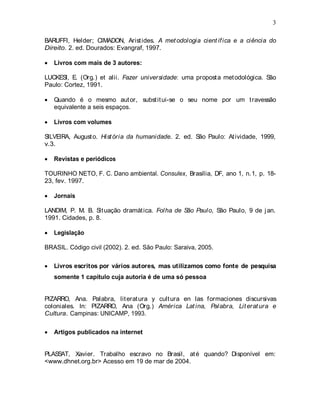 3
BARUFFI, Helder; CIMADON, Aristides. A metodologia científica e a ciência do
Direito. 2. ed. Dourados: Evangraf, 1997.
Livros com mais de 3 autores:
LUCKESI, E. (Org.) et alii. Fazer universidade: uma proposta metodológica. São
Paulo: Cortez, 1991.
Quando é o mesmo autor, substitui-se o seu nome por um travessão
equivalente a seis espaços.
Livros com volumes
SILVEIRA, Augusto. História da humanidade. 2. ed. São Paulo: Atividade, 1999,
v.3.
Revistas e periódicos
TOURINHO NETO, F. C. Dano ambiental. Consulex, Brasília, DF, ano 1, n.1, p. 18-
23, fev. 1997.
Jornais
LANDIM, P. M. B. Situação dramática. Folha de São Paulo, São Paulo, 9 de jan.
1991. Cidades, p. 8.
Legislação
BRASIL. Código civil (2002). 2. ed. São Paulo: Saraiva, 2005.
Livros escritos por vários autores, mas utilizamos como fonte de pesquisa
somente 1 capítulo cuja autoria é de uma só pessoa
PIZARRO, Ana. Palabra, literatura y cultura en las formaciones discursivas
coloniales. In: PIZARRO, Ana (Org.) América Latina, Palabra, Literatura e
Cultura. Campinas: UNICAMP, 1993.
Artigos publicados na internet
PLASSAT, Xavier. Trabalho escravo no Brasil, até quando? Disponível em:
<www.dhnet.org.br> Acesso em 19 de mar de 2004.
 